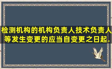 检测机构的机构负责人、技术负责人等发生变更的应当自变更之日起...