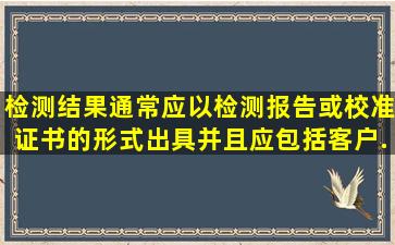 检测结果通常应以检测报告或校准证书的形式出具,并且应包括客户...