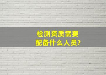 检测资质需要配备什么人员?