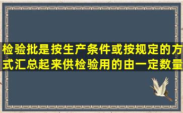 检验批是按生产条件或按规定的方式汇总起来供检验用的由一定数量