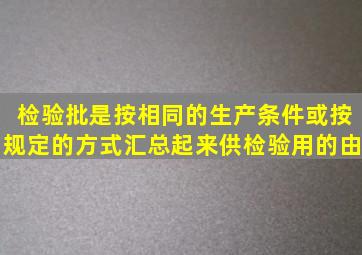 检验批是按相同的生产条件或按规定的方式汇总起来供检验用的由