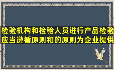 检验机构和检验人员进行产品检验,应当遵循原则和的原则,为企业提供...