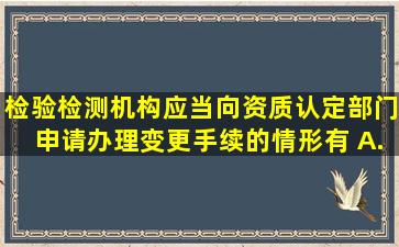 检验检测机构应当向资质认定部门申请办理变更手续的情形有() A...