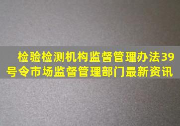 检验检测机构监督管理办法39号令市场监督管理部门最新资讯 