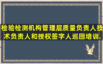 检验检测机构管理层质量负责人、技术负责人和授权签字人巡回培训...