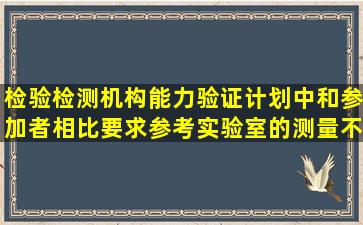 检验检测机构能力验证计划中,和参加者相比,要求参考实验室的测量不...