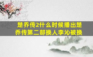 楚乔传2什么时候播出楚乔传第二部换人李沁被换