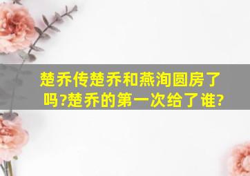 楚乔传楚乔和燕洵圆房了吗?楚乔的第一次给了谁?