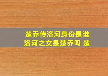 楚乔传洛河身份是谁洛河之女是楚乔吗 楚