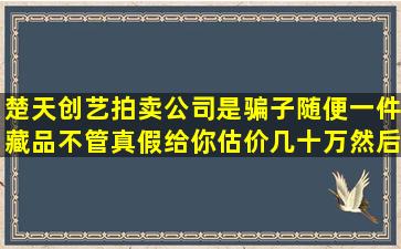 楚天创艺拍卖公司是骗子,随便一件藏品不管真假给你估价几十万,然后...