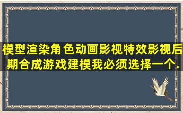 模型渲染,角色动画,影视特效,影视后期合成,游戏建模。我必须选择一个...