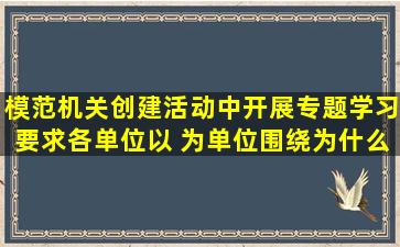 模范机关创建活动中开展专题学习要求各单位以( )为单位,围绕为什么要...