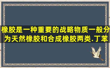 橡胶是一种重要的战略物质一般分为天然橡胶和合成橡胶两类.丁苯...