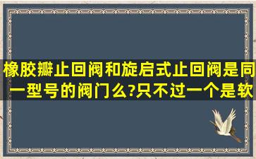 橡胶瓣止回阀和旋启式止回阀是同一型号的阀门么?,只不过一个是软...