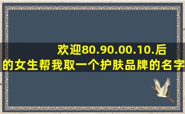 欢迎80.90.00.10.后的女生帮我取一个护肤品牌的名字落实采纳后送