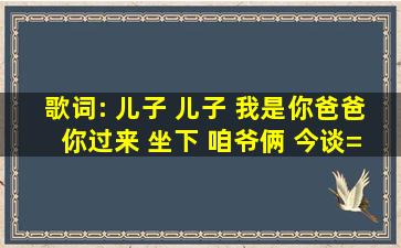 歌词: 儿子 儿子 我是你爸爸 你过来 坐下 咱爷俩 今谈=个=话 这=首=歌...