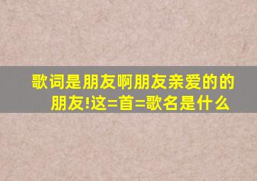 歌词是朋友啊朋友,亲爱的的朋友!这=首=歌名是什么