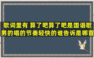 歌词里有 算了吧算了吧,是国语歌,男的唱的,节奏轻快的,谁告诉是哪首歌