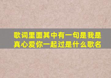 歌词里面其中有一句是,我是真心爱你一起过,是什么歌名