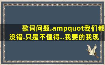 歌词问题."我们都没错.只是不值得..我要的我现在才懂得.."