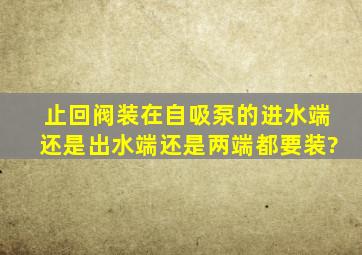 止回阀装在自吸泵的进水端还是出水端。还是两端都要装?