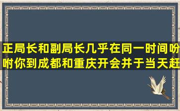 正局长和副局长几乎在同一时间吩咐你到成都和重庆开会并于当天赶回...