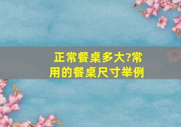 正常餐桌多大?常用的餐桌尺寸举例