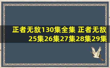 正者无敌130集全集 正者无敌25集26集27集28集29集30集31集32集...