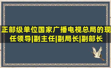 正部级单位国家广播电视总局的现任领导|副主任|副局长|副部长|...