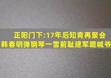 正阳门下:17年后知青再聚会,韩春明弹钢琴一雪前耻,建军跪喊爷