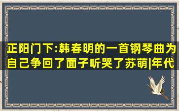 正阳门下:韩春明的一首钢琴曲,为自己争回了面子,听哭了苏萌|年代剧...