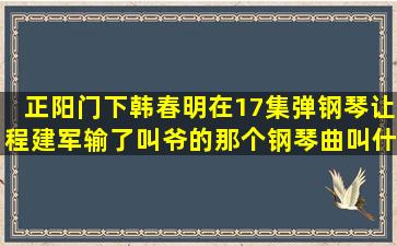 正阳门下。韩春明在17集弹钢琴让程建军输了叫爷的那个钢琴曲叫什么...