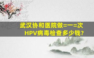 武汉协和医院做=一=次HPV病毒检查多少钱?