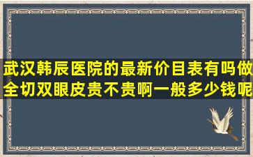 武汉韩辰医院的最新价目表有吗做全切双眼皮贵不贵啊一般多少钱呢