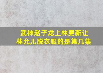 武神赵子龙上林更新让林允儿脱衣服的是第几集