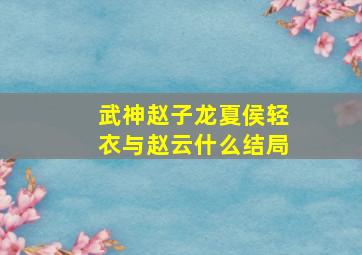 武神赵子龙夏侯轻衣与赵云什么结局