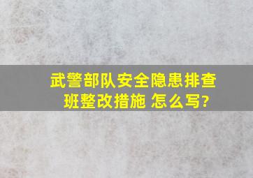 武警部队。安全隐患排查 班整改措施 怎么写?