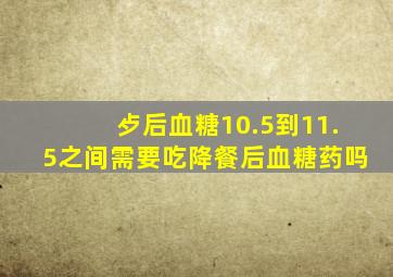 歺后血糖10.5到11.5之间需要吃降餐后血糖药吗