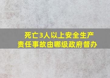 死亡3人以上安全生产责任事故由哪级政府督办