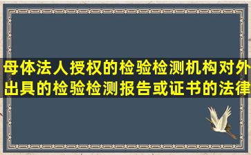 母体法人授权的检验检测机构对外出具的检验检测报告或证书的法律...