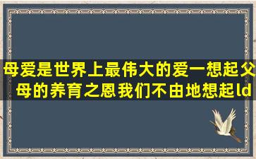 母爱是世界上最伟大的爱;一想起父母的养育之恩,我们不由地想起“ ”(...