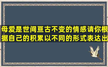 母爱是世间亘古不变的情感,请你根据自己的积累,以不同的形式表达出...