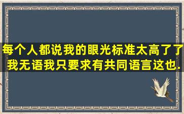 每个人都说我的眼光标准太高了了。我无语我只要求有共同语言这也...