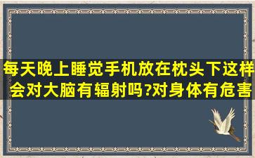 每天晚上睡觉手机放在枕头下,这样会对大脑有辐射吗?对身体有危害吗