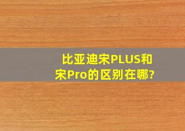 比亚迪宋PLUS和宋Pro的区别在哪?