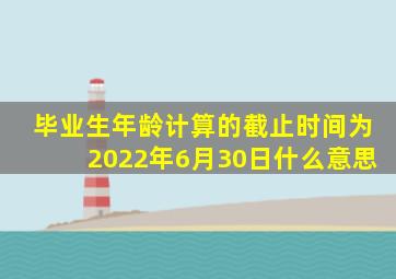 毕业生年龄计算的截止时间为2022年6月30日什么意思