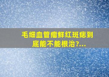 毛细血管瘤鲜红斑痣到底能不能根治?...