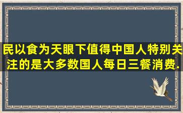 民以食为天。眼下值得中国人特别关注的是大多数国人每日三餐消费...