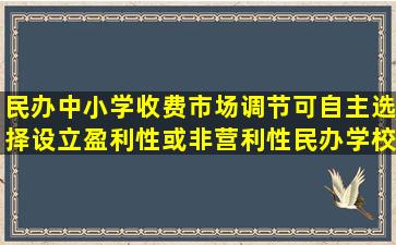 民办中小学收费市场调节,可自主选择设立盈利性或非营利性民办学校