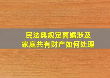 民法典规定离婚涉及家庭共有财产如何处理